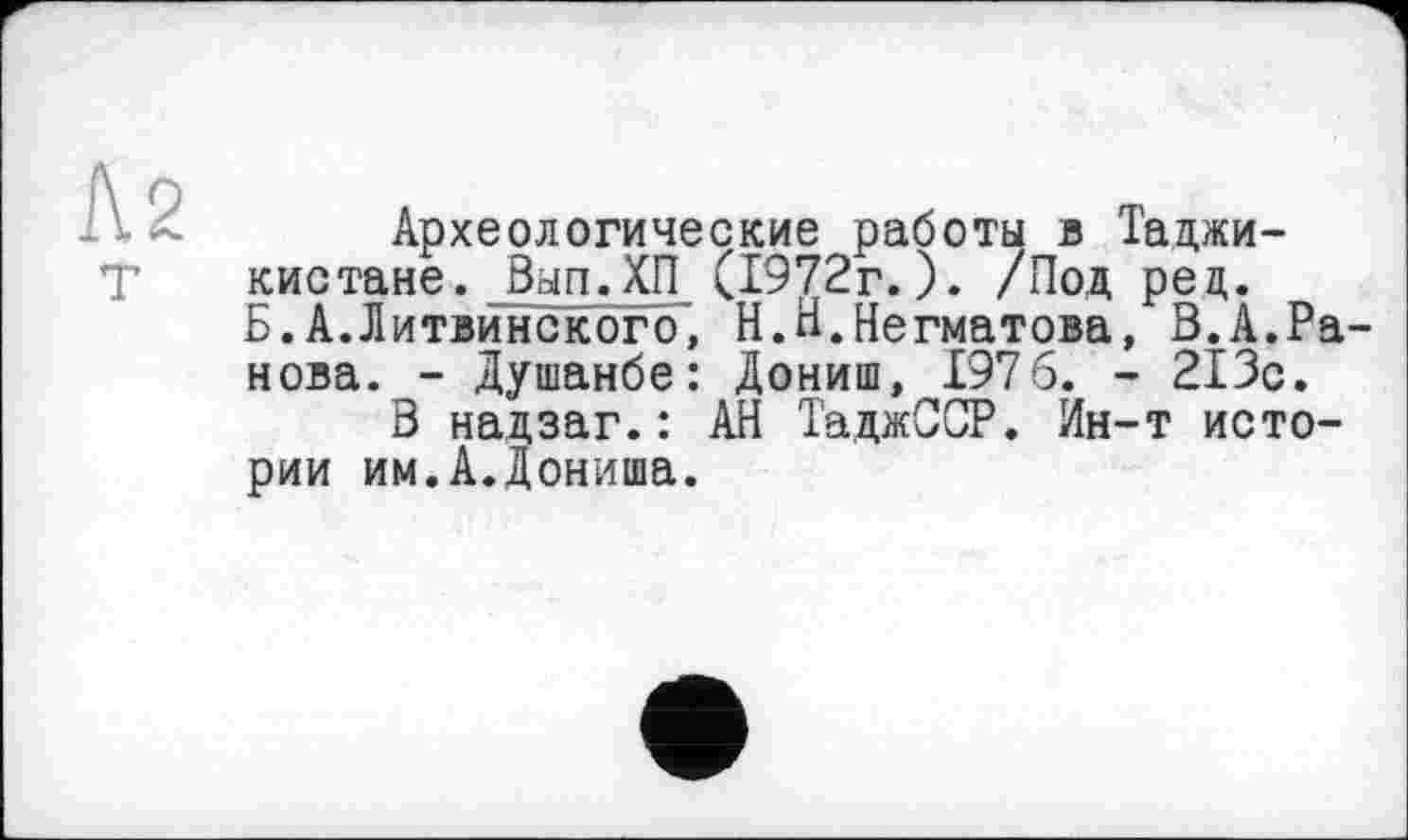 ﻿Л 2
Археологические работы в Таджикистане. Вып.ХП (1972г.). /Под рец. Б.А.Литвинского, Н.Н.Негматова, В.А.Ранова. - Душанбе: Дониш, 1976. - 213с.
В надзаг.: АН ТаджССР. Ин-т истории им.А.Дониша.